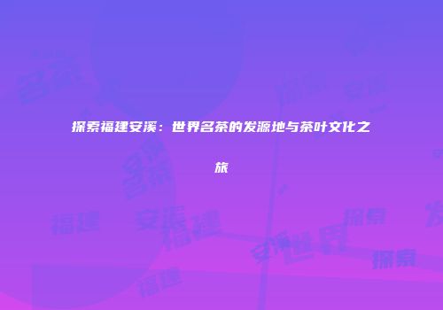 探索福建安溪：世界名茶的发源地与茶叶文化之旅