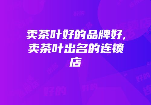 卖茶叶好的品牌好,卖茶叶出名的连锁店