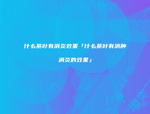 什么茶叶有消炎效果「什么茶叶有消肿消炎的效果」