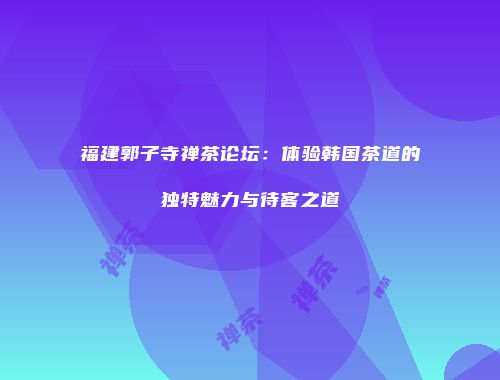 福建郭子寺禅茶论坛：体验韩国茶道的独特魅力与待客之道