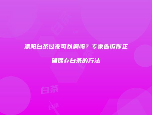溧阳白茶过夜可以喝吗？专家告诉你正确保存白茶的方法