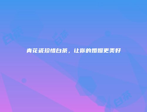 青花瓷珍惜白茶，让你的婚姻更美好