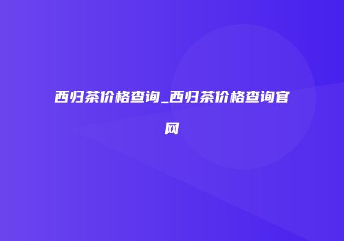 西归茶价格查询_西归茶价格查询官网