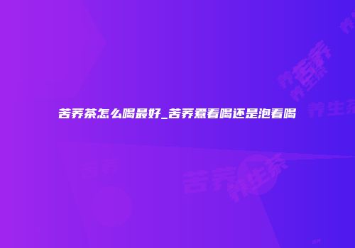 苦荞茶怎么喝最好_苦荞煮着喝还是泡着喝