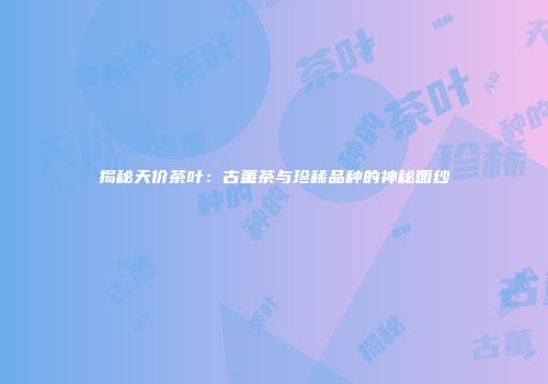 揭秘天价茶叶：古董茶与珍稀品种的神秘面纱