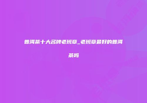普洱茶十大名牌老班章_老班章最好的普洱茶吗