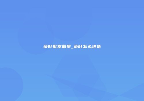 茶叶批发前景_茶叶怎么进货