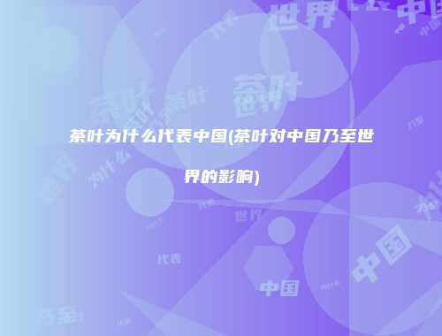 茶叶为什么代表中国(茶叶对中国乃至世界的影响)