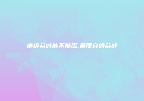 廉价茶叶能不能喝,最便宜的茶叶