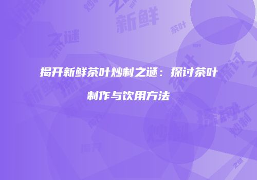 揭开新鲜茶叶炒制之谜：探讨茶叶制作与饮用方法