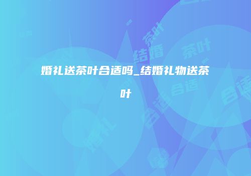婚礼送茶叶合适吗_结婚礼物送茶叶