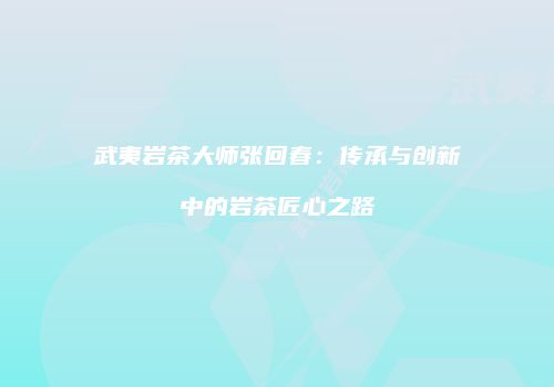 武夷岩茶大师张回春：传承与创新中的岩茶匠心之路