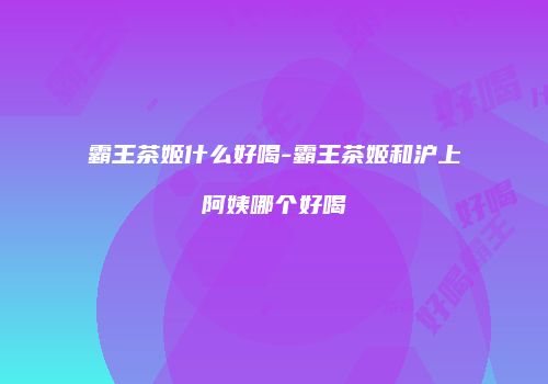 霸王茶姬什么好喝-霸王茶姬和沪上阿姨哪个好喝