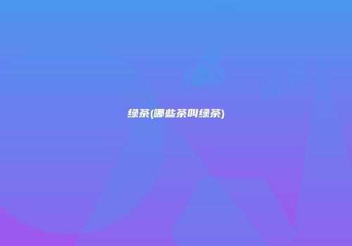 绿茶(哪些茶叫绿茶)