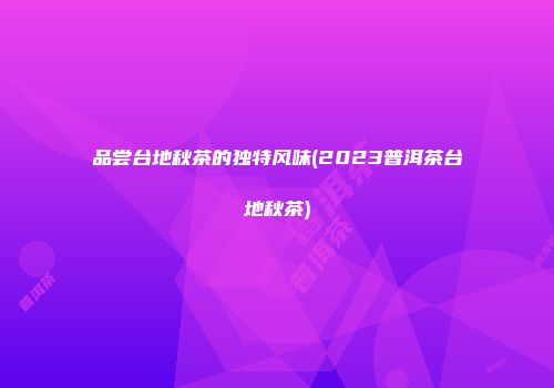 品尝台地秋茶的独特风味(2023普洱茶台地秋茶)