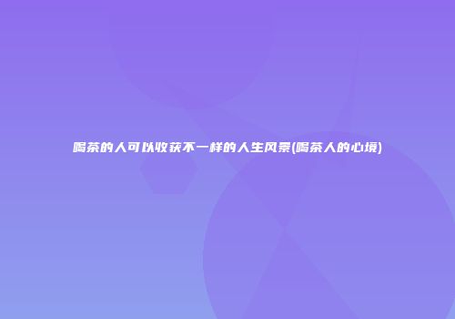 喝茶的人可以收获不一样的人生风景(喝茶人的心境)