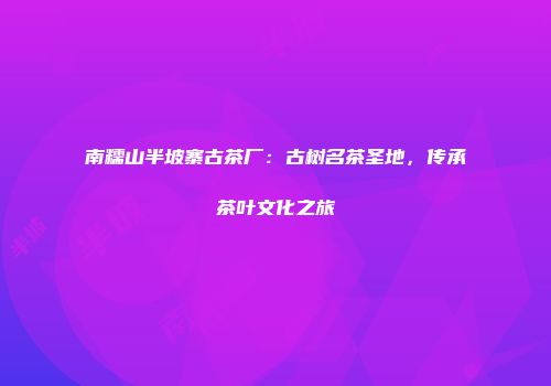 南糯山半坡寨古茶厂：古树名茶圣地，传承茶叶文化之旅
