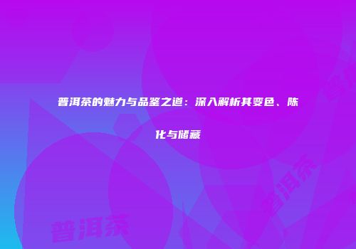 普洱茶的魅力与品鉴之道：深入解析其变色、陈化与储藏