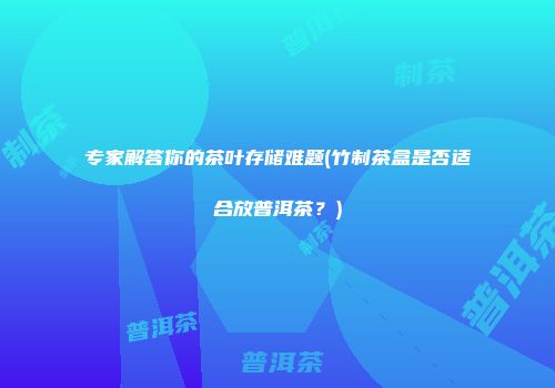 专家解答你的茶叶存储难题(竹制茶盒是否适合放普洱茶？)