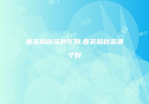 春茶和秋茶的区别,春茶和秋茶哪个好