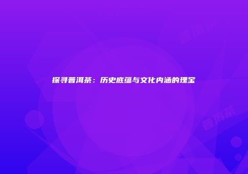 探寻普洱茶：历史底蕴与文化内涵的瑰宝