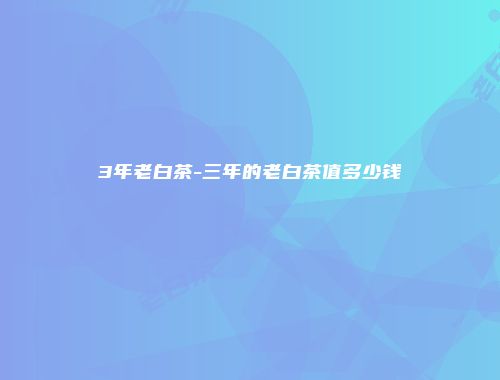 3年老白茶-三年的老白茶值多少钱
