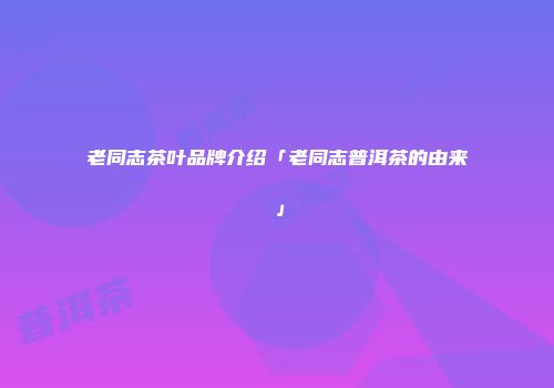 老同志茶叶品牌介绍「老同志普洱茶的由来」