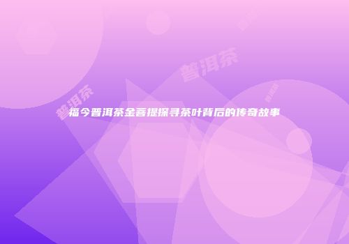 福今普洱茶金菩提探寻茶叶背后的传奇故事