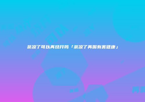 茶凉了可以再烧开吗「茶凉了再喝有害健康」