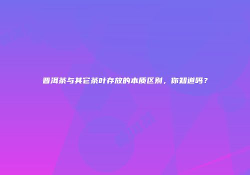 普洱茶与其它茶叶存放的本质区别，你知道吗？