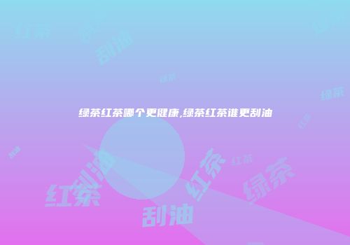 绿茶红茶哪个更健康,绿茶红茶谁更刮油
