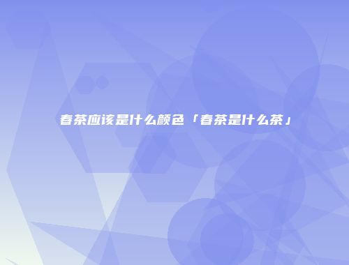 春茶应该是什么颜色「春茶是什么茶」