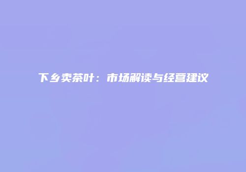 下乡卖茶叶：市场解读与经营建议