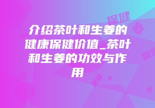 介绍茶叶和生姜的健康保健价值_茶叶和生姜的功效与作用