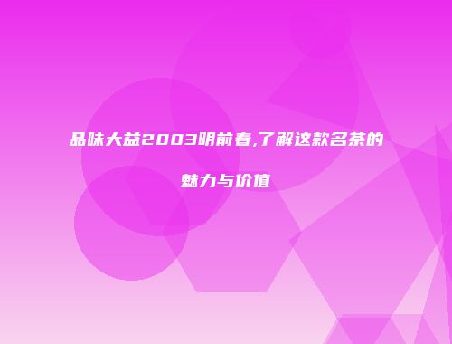 品味大益2003明前春,了解这款名茶的魅力与价值