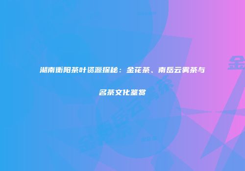 湖南衡阳茶叶资源探秘：金花茶、南岳云雾茶与名茶文化鉴赏