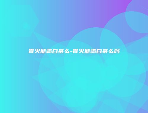 胃火能喝白茶么-胃火能喝白茶么吗