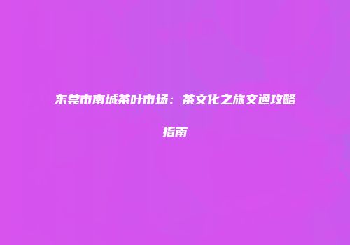 东莞市南城茶叶市场：茶文化之旅交通攻略指南