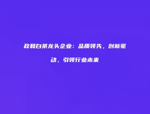 政和白茶龙头企业：品质领先，创新驱动，引领行业未来