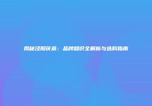 揭秘泾阳茯茶：品牌知识全解析与选购指南