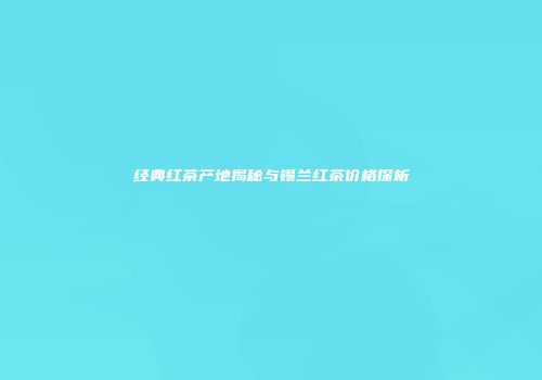 经典红茶产地揭秘与锡兰红茶价格探析