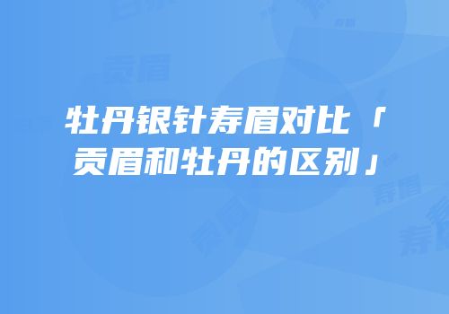 牡丹银针寿眉对比「贡眉和牡丹的区别」