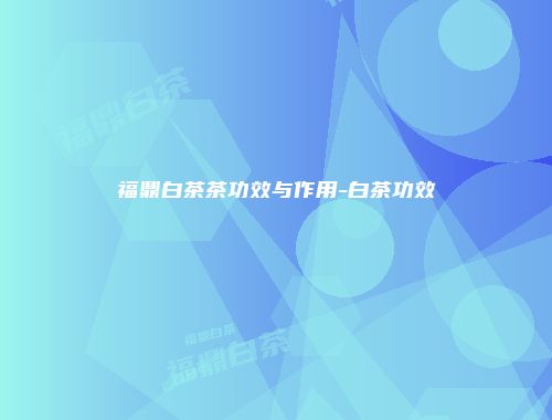 福鼎白茶茶功效与作用-白茶功效