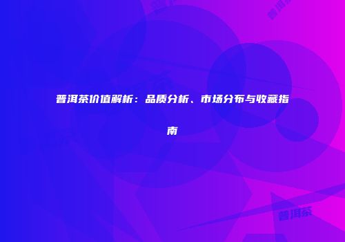 普洱茶价值解析：品质分析、市场分布与收藏指南