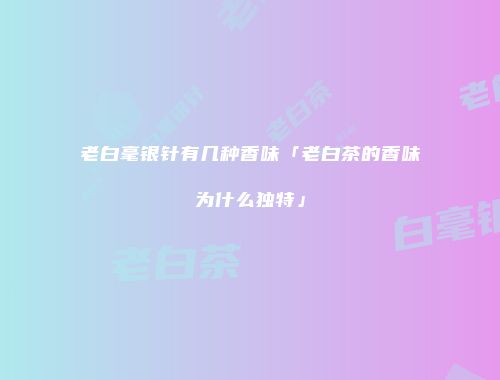 老白毫银针有几种香味「老白茶的香味为什么独特」