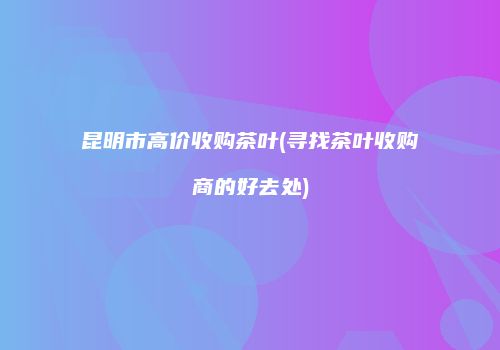 昆明市高价收购茶叶(寻找茶叶收购商的好去处)