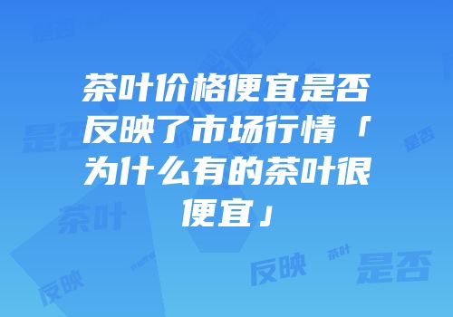 茶叶价格便宜是否反映了市场行情「为什么有的茶叶很便宜」