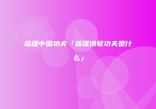 福建中国功夫「福建洪敏功夫是什么」