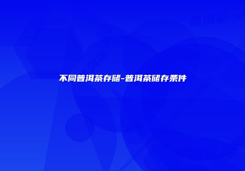 不同普洱茶存储-普洱茶储存条件