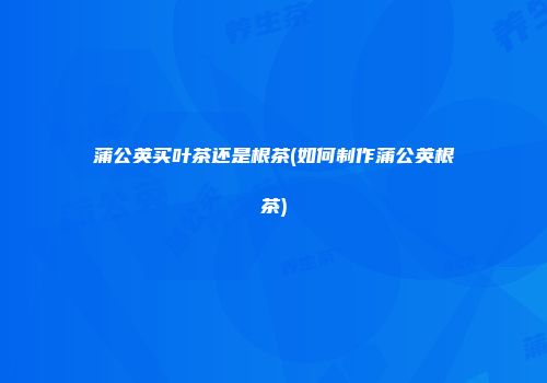 蒲公英买叶茶还是根茶(如何制作蒲公英根茶)
